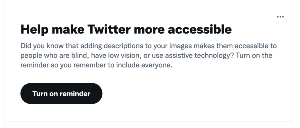 Screenshot from Twitter - Help make Twitter more accessible Did you know that adding descriptions to your images makes them accessible to people who are blind, have low vision, or use assistive technology? Turn on the reminder so you remember to include everyone. There is a button below which says Turn On Reminder