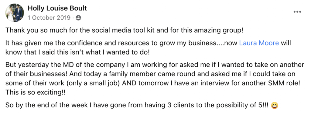 Thank you so much for the social media tool kit and for this amazing group! 
It has given me the confidence and resources to grow my business....now Laura Moore will know that I said this isn’t what I wanted to do!
But yesterday the MD of the company I am working for asked me if I wanted to take on another of their businesses! And today a family member came round and asked me if I could take on some of their work (only a small job) AND tomorrow I have an interview for another SMM role! This is so exciting!! 
So by the end of the week I have gone from having 3 clients to the possibility of 5!!! 😆
