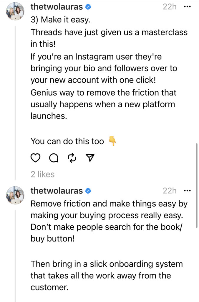 3) Make it easy.
Threads have just given us a masterclass in this! 
If you're an Instagram user they're bringing your bio and followers over to your new account with one click! 
Genius way to remove the friction that usually happens when a new platform launches.

You can do this too 👇
Remove friction and make things easy by making your buying process really easy. Don’t make people search for the book/buy button!

Then bring in a slick onboarding system that takes all the work away from the customer.

🤔 What else have you noticed in this epic launch?